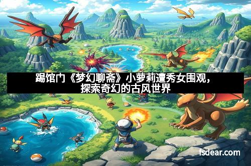 踢馆门《梦幻聊斋》小萝莉遭秀女围观，探索奇幻的古风世界